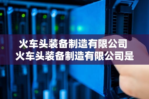 火车头装备制造有限公司 火车头装备制造有限公司是国企吗还是私企