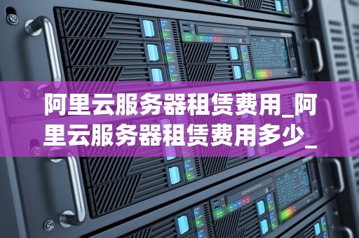 阿里云服务器租赁费用_阿里云服务器租赁费用多少_阿里云服务器租赁费用全面解析