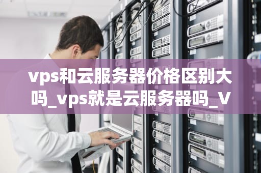 vps和云服务器价格区别大吗_vps就是云服务器吗_VPS和云服务器价格区别大吗？