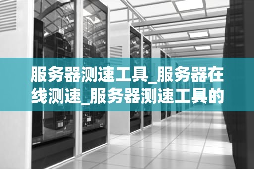 服务器测速工具_服务器在线测速_服务器测速工具的全面解析