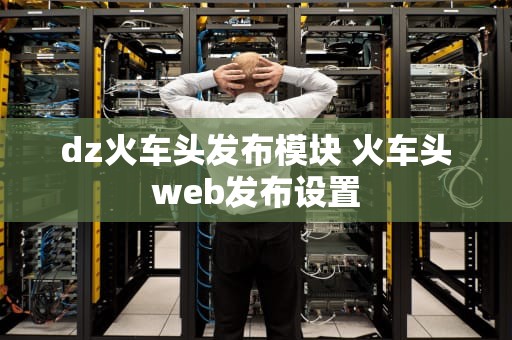 dz火车头发布模块 火车头web发布设置