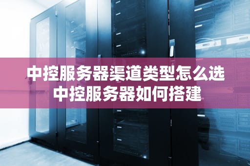 中控服务器渠道类型怎么选 中控服务器如何搭建
