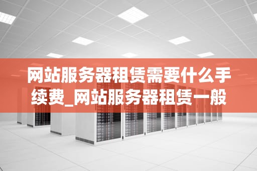 网站服务器租赁需要什么手续费_网站服务器租赁一般多少钱_网站服务器租赁手续费解析