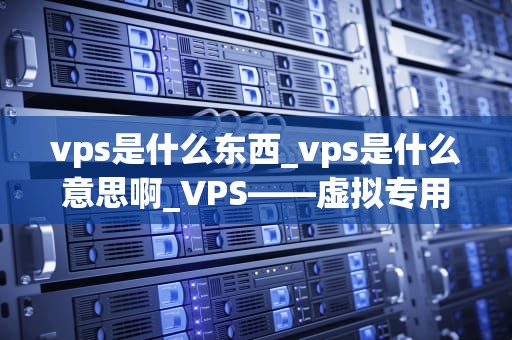 vps是什么东西_vps是什么意思啊_VPS——虚拟专用服务器的全面解析