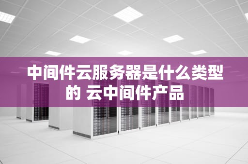 中间件云服务器是什么类型的 云中间件产品