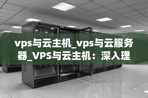 vps与云主机_vps与云服务器_VPS与云主机：深入理解两种虚拟化技术