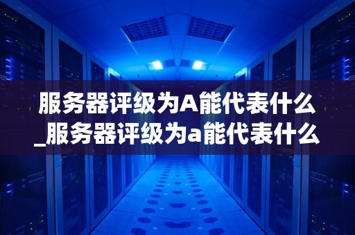 服务器评级为A能代表什么_服务器评级为a能代表什么信息_服务器评级A的含义及其重要性