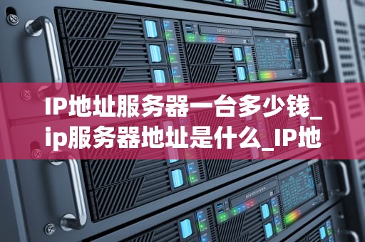 IP地址服务器一台多少钱_ip服务器地址是什么_IP地址服务器的价格及其影响因素
