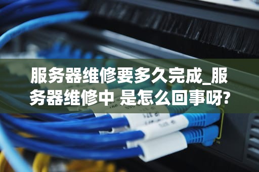 服务器维修要多久完成_服务器维修中 是怎么回事呀?_服务器维修的流程和时间预测