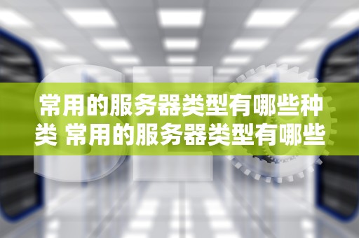 常用的服务器类型有哪些种类 常用的服务器类型有哪些种类图片