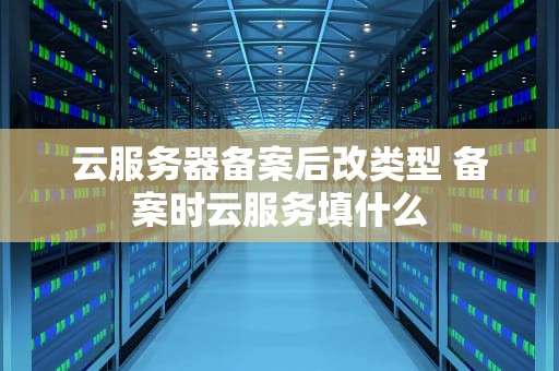 云服务器备案后改类型 备案时云服务填什么