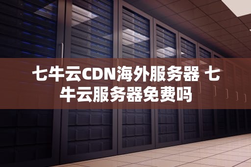 七牛云CDN海外服务器 七牛云服务器免费吗