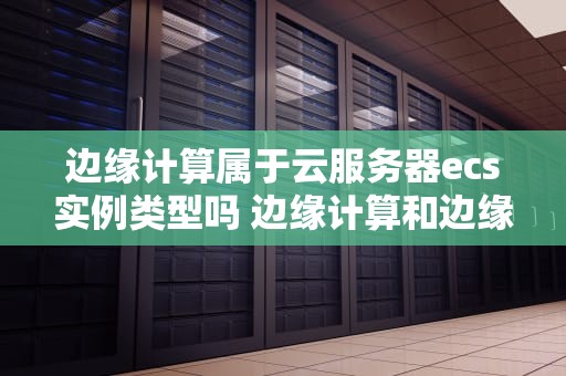 边缘计算属于云服务器ecs实例类型吗 边缘计算和边缘云