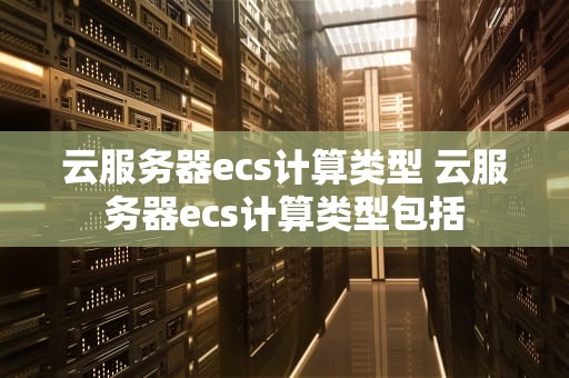 云服务器ecs计算类型 云服务器ecs计算类型包括