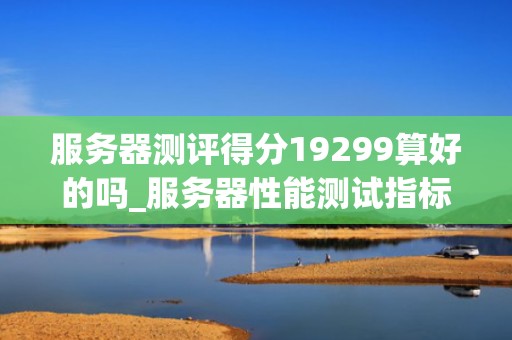 服务器测评得分19299算好的吗_服务器性能测试指标多少比较合理_服务器测评得分19299：好与坏的全面分析