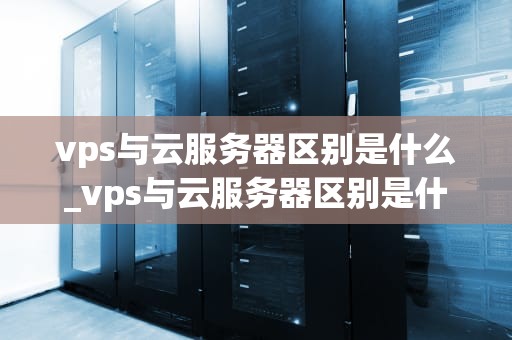 vps与云服务器区别是什么_vps与云服务器区别是什么意思_VPS与云服务器的区别