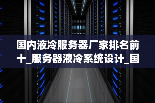 国内液冷服务器厂家排名前十_服务器液冷系统设计_国内液冷服务器厂家排名前十
