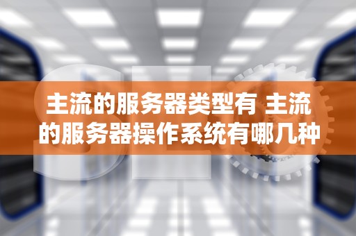主流的服务器类型有 主流的服务器操作系统有哪几种类型