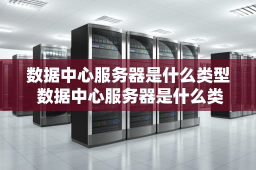 数据中心服务器是什么类型 数据中心服务器是什么类型的设备