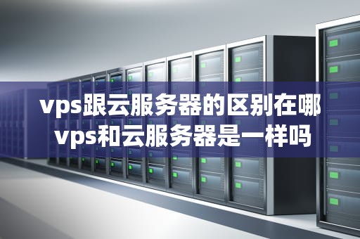 vps跟云服务器的区别在哪 vps和云服务器是一样吗