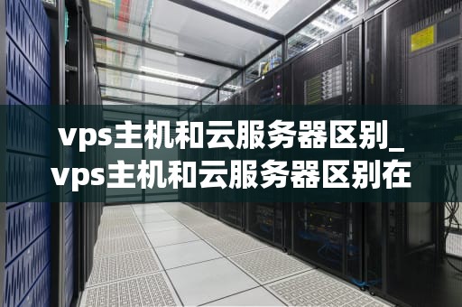 vps主机和云服务器区别_vps主机和云服务器区别在哪_VPS主机与云服务器的区别