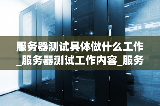 服务器测试具体做什么工作_服务器测试工作内容_服务器测试的重要性及其工作内容