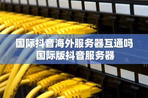 国际抖音海外服务器互通吗 国际版抖音服务器