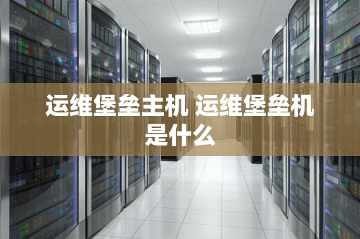 运维堡垒主机 运维堡垒机是什么