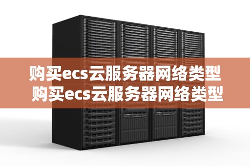 购买ecs云服务器网络类型 购买ecs云服务器网络类型是什么