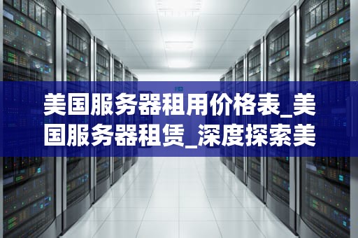 美国服务器租用价格表_美国服务器租赁_深度探索美国服务器租用价格表