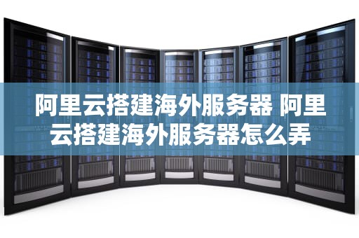 阿里云搭建海外服务器 阿里云搭建海外服务器怎么弄