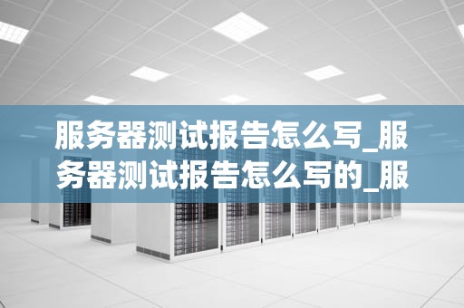 服务器测试报告怎么写_服务器测试报告怎么写的_服务器测试报告