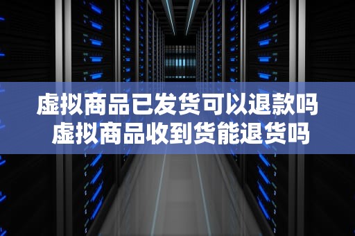 虚拟商品已发货可以退款吗 虚拟商品收到货能退货吗