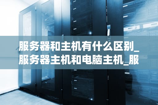 服务器和主机有什么区别_服务器主机和电脑主机_服务器与主机的区别