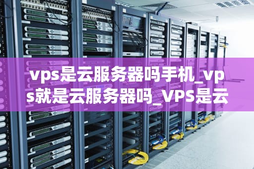 vps是云服务器吗手机_vps就是云服务器吗_VPS是云服务器吗？深入解析虚拟专用服务器与云服务器的区别