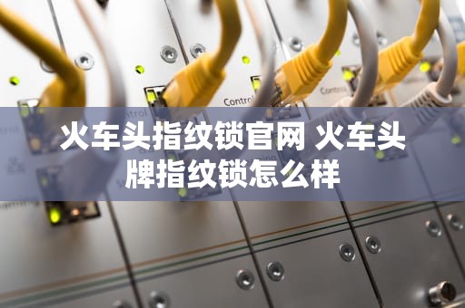 火车头指纹锁官网 火车头牌指纹锁怎么样