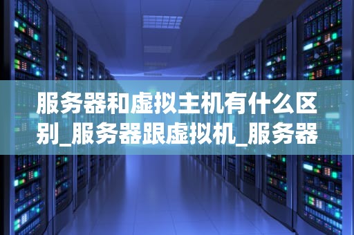 服务器和虚拟主机有什么区别_服务器跟虚拟机_服务器与虚拟主机的区别