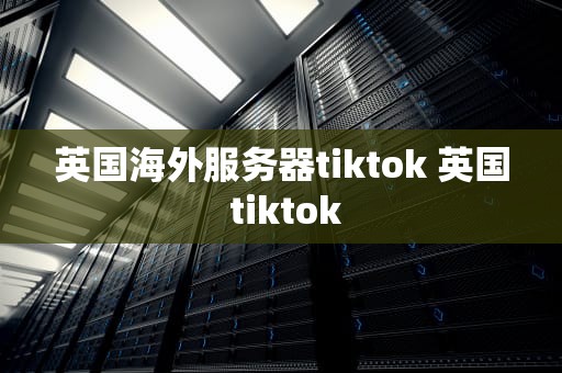 英国海外服务器tiktok 英国 tiktok