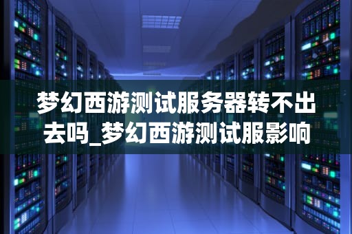 梦幻西游测试服务器转不出去吗_梦幻西游测试服影响转入吗_梦幻西游测试服务器转不出去的问题解析