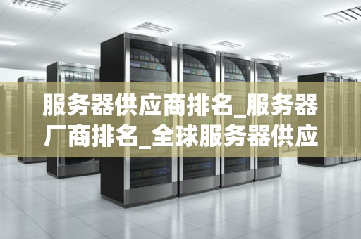 服务器供应商排名_服务器厂商排名_全球服务器供应商排名及其影响力分析
