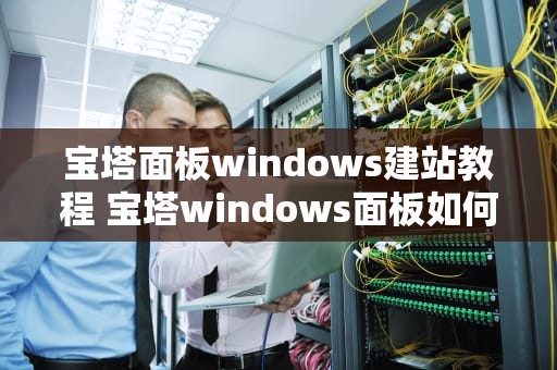 宝塔面板windows建站教程 宝塔windows面板如何配置