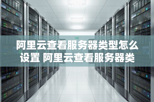 阿里云查看服务器类型怎么设置 阿里云查看服务器类型怎么设置的
