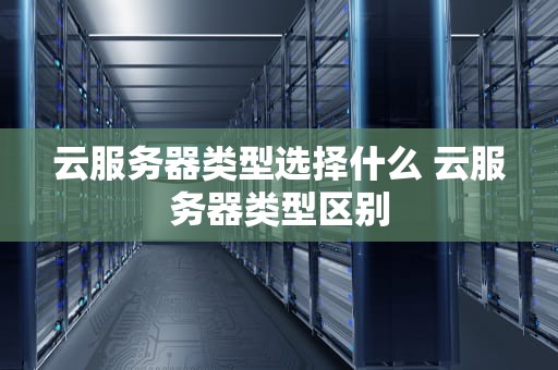 云服务器类型选择什么 云服务器类型区别