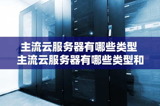 主流云服务器有哪些类型 主流云服务器有哪些类型和特点