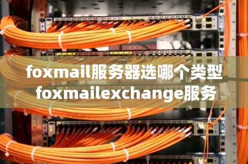 foxmail服务器选哪个类型 foxmailexchange服务器怎么设置