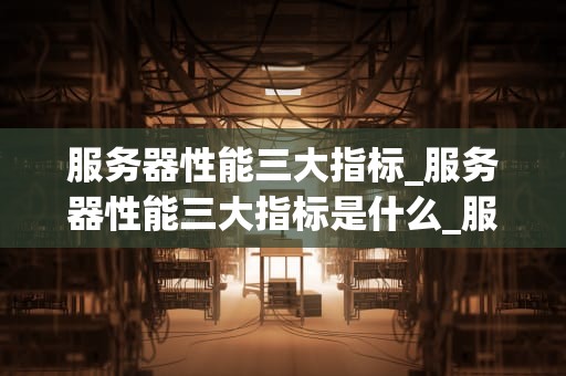 服务器性能三大指标_服务器性能三大指标是什么_服务器性能三大指标的深入解析
