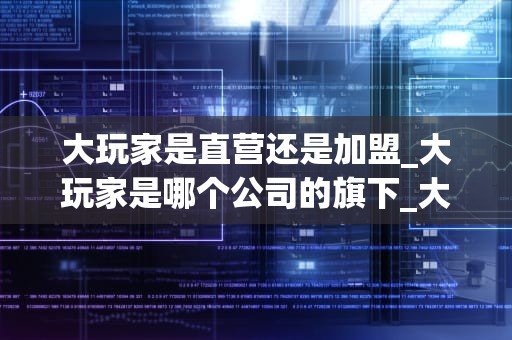 大玩家是直营还是加盟_大玩家是哪个公司的旗下_大玩家经营模式探析：直营还是加盟？