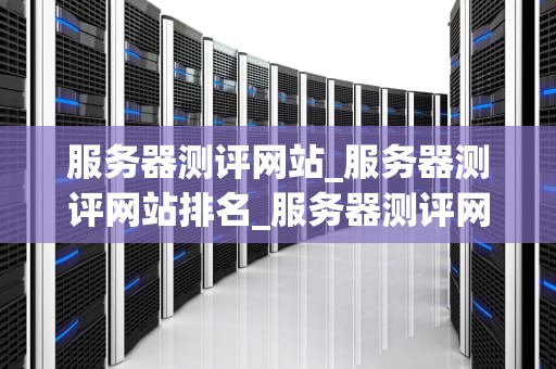 服务器测评网站_服务器测评网站排名_服务器测评网站的深度解析