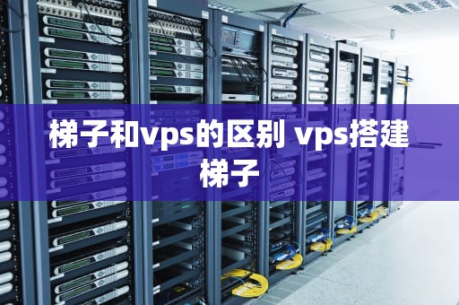 梯子和vps的区别 vps搭建梯子