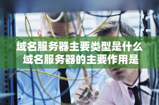 域名服务器主要类型是什么 域名服务器的主要作用是什么